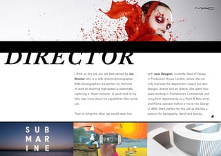 DIRECTORI think on this job you are best served by Joe
Director who is a stills director/photographer.
Stills photographers are perfect for this kind
of work as shooting high-speed is essentially
capturing a ‘frozen moment’. A quick look at his
folio says more about his capabilities than words
can.
Then to bring this alive, we would team him
with Jane Designer, currently Head of Design
in Production House London, where she not
only oversees the department output but also
designs, directs and art directs. She spent four
years working in Framestore’s Commercials and
Long-form departments as a Paint & Roto artist
and Flame operator before a move into Design
in 2003. She’s perfect for this job as she has a
passion for typography, detail and beauty.
 