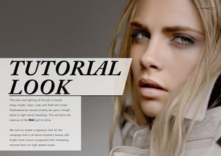 The tone and lighting of this job is simple:
sharp, bright, clean, crisp with fresh skin tones.
Emphasised by neutral tonality set upon a bright
white or light trench backdrop. This will allow the
essence of the MAC girl to shine.
We want to create a signature look for the
campaign that is all about simplistic beauty with
bright, bold colours juxtaposed with interesting
textures from our high speed visuals.
TUTORIAL
LOOK
 