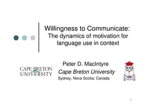 Willingness to Communicate:
 The dynamics of motivation for
    language use in context


     Peter D. MacIntyre
    Cape Breton University
    Sydney, Nova Scotia, Canada




                                  1
