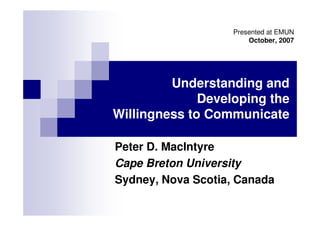 Presented at EMUN
                        October, 2007




         Understanding and
              Developing the
Willingness to Communicate

Peter D. MacIntyre
Cape Breton University
Sydney, Nova Scotia, Canada