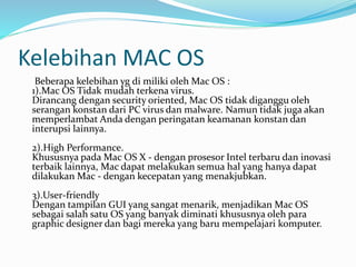 Kelebihan MAC OS
Beberapa kelebihan yg di miliki oleh Mac OS :
1).Mac OS Tidak mudah terkena virus.
Dirancang dengan security oriented, Mac OS tidak diganggu oleh
serangan konstan dari PC virus dan malware. Namun tidak juga akan
memperlambat Anda dengan peringatan keamanan konstan dan
interupsi lainnya.
2).High Performance.
Khususnya pada Mac OS X - dengan prosesor Intel terbaru dan inovasi
terbaik lainnya, Mac dapat melakukan semua hal yang hanya dapat
dilakukan Mac - dengan kecepatan yang menakjubkan.
3).User-friendly
Dengan tampilan GUI yang sangat menarik, menjadikan Mac OS
sebagai salah satu OS yang banyak diminati khususnya oleh para
graphic designer dan bagi mereka yang baru mempelajari komputer.
 