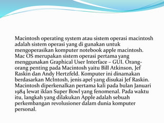 Macintosh operating system atau sistem operasi macintosh
adalah sistem operasi yang di gunakan untuk
mengoperasikan komputer notebook apple macintosh.
Mac OS merupakan sistem operasi pertama yang
menggunakan Graphical User Interface – GUI. Orang-
orang penting pada Macintosh yaitu Bill Atkinson, Jef
Raskin dan Andy Hertzfeld. Komputer ini dinamakan
berdasarkan McIntosh, jenis apel yang disukai Jef Raskin.
Macintosh diperkenalkan pertama kali pada bulan Januari
1984 lewat iklan Super Bowl yang fenomenal. Pada waktu
itu, langkah yang dilakukan Apple adalah sebuah
perkembangan revolusioner dalam dunia komputer
personal.
 