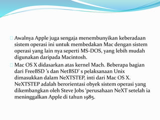 Awalnya Apple juga sengaja menembunyikan keberadaan
sistem operasi ini untuk membedakan Mac dengan sistem
operasi yang lain nya seperti MS-DOS, yang lebih mudah
digunakan daripada Macintosh.
Mac OS X didasarkan atas kernel Mach. Beberapa bagian
dari FreeBSD ’s dan NetBSD’ s pelaksanaan Unix
dimasukkan dalam NeXTSTEP, inti dari Mac OS X.
NeXTSTEP adalah berorientasi obyek sistem operasi yang
dikembangkan oleh Steve Jobs ‘perusahaan NeXT setelah ia
meninggalkan Apple di tahun 1985.
 