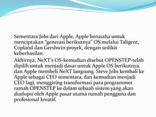 Sementara Jobs dari Apple, Apple berusaha untuk
menciptakan “generasi berikutnya” OS melalui Taligent,
Copland dan Gershwin proyek, dengan sedikit
keberhasilan.
Akhirnya, NeXT’s OS-kemudian disebut OPENSTEP-telah
dipilih untuk menjadi dasar untuk Apple OS berikutnya,
dan Apple membeli NeXT langsung. Steve Jobs kembali ke
Apple sebagai CEO sementara, dan kemudian menjadi
CEO lagi, menggiring transformasi para programmer
ramah OPENSTEP ke dalam sebuah sistem yang akan
diadopsi oleh Apple pasar utama rumah pengguna dan
profesional kreatif.
 