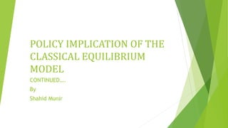 POLICY IMPLICATION OF THE
CLASSICAL EQUILIBRIUM
MODEL
CONTINUED….
By
Shahid Munir
 