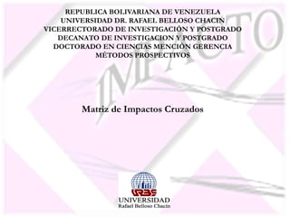 REPUBLICA BOLIVARIANA DE VENEZUELA
UNIVERSIDAD DR. RAFAEL BELLOSO CHACIN
VICERRECTORADO DE INVESTIGACIÓN Y POSTGRADO
DECANATO DE INVESTIGACION Y POSTGRADO
DOCTORADO EN CIENCIAS MENCIÒN GERENCIA
MÉTODOS PROSPECTIVOS
Matriz de Impactos Cruzados
 