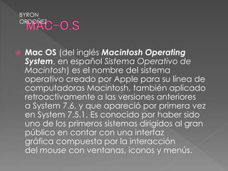 Mac OS (del inglés Macintosh Operating
System, en español Sistema Operativo de
Macintosh) es el nombre del sistema
operativo creado por Apple para su línea de
computadoras Macintosh, también aplicado
retroactivamente a las versiones anteriores
a System 7.6, y que apareció por primera vez
en System 7.5.1. Es conocido por haber sido
uno de los primeros sistemas dirigidos al gran
público en contar con una interfaz
gráfica compuesta por la interacción
del mouse con ventanas, iconos y menús.
BYRON
ORDOÑEZ
 