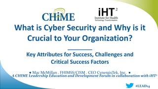 A CHIME Leadership Education and Development Forum in collaboration with iHT2
What is Cyber Security and Why is it
Crucial to Your Organization?
________
Key Attributes for Success, Challenges and
Critical Success Factors
● Mac McMillan . FHIMSS/CISM . CEO CynergisTek, Inc. ●
#LEAD14
 