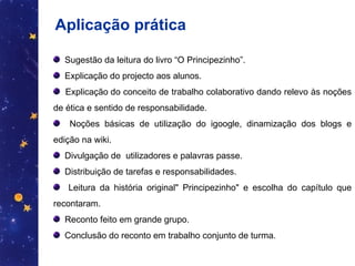 Aplicação prática Sugestão da leitura do livro “O Principezinho”.  Explicação do projecto aos alunos.  Explicação do conceito de trabalho colaborativo dando relevo às noções de ética e sentido de responsabilidade.  Noções básicas de utilização do igoogle, dinamização dos blogs e edição na wiki. Divulgação de  utilizadores e palavras passe. Distribuição de tarefas e responsabilidades. Leitura da história original" Principezinho" e escolha do capítulo que recontaram.  Reconto feito em grande grupo. Conclusão do reconto em trabalho conjunto de turma. 
