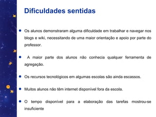 Dificuldades sentidas Os alunos demonstraram alguma dificuldade em trabalhar e navegar nos blogs e wiki, necessitando de uma maior orientação e apoio por parte do professor. A maior parte dos alunos não conhecia qualquer ferramenta de agregação. Os recursos tecnológicos em algumas escolas são ainda escassos. Muitos alunos não têm internet disponível fora da escola. O tempo disponível para a elaboração das tarefas mostrou-se insuficiente 