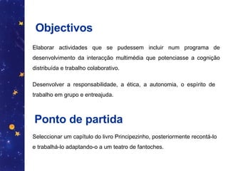 Objectivos Elaborar actividades que se pudessem incluir num programa de desenvolvimento da interacção multimédia que potenciasse a cognição distribuída e trabalho colaborativo.  Ponto de partida Seleccionar um capítulo do livro Principezinho, posteriormente recontá-lo e trabalhá-lo adaptando-o a um teatro de fantoches.  Desenvolver a responsabilidade, a ética, a autonomia, o espírito de trabalho em grupo e entreajuda. 