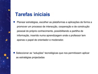 Tarefas iniciais Planear estratégias, escolher as plataformas e aplicações de forma a promover um processo de interacção, cooperação e de construção pessoal do próprio conhecimento, possibilitando a partilha de informação, inserido numa aprendizagem onde o professor tem apenas o papel de orientador e moderador.  Seleccionar as “soluções” tecnológicas que nos permitissem aplicar as estratégias projectadas  