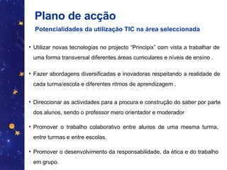 Plano de acção  Potencialidades da utilização TIC na área seleccionada   Utilizar novas tecnologias no projecto “Principix” com vista a trabalhar de uma forma transversal diferentes áreas curriculares e níveis de ensino . Fazer abordagens diversificadas e inovadoras respeitando a realidade de cada turma/escola e diferentes ritmos de aprendizagem . Direccionar as actividades para a procura e construção do saber por parte dos alunos, sendo o professor mero orientador e moderador  Promover o trabalho colaborativo entre alunos de uma mesma turma, entre turmas e entre escolas. Promover o desenvolvimento da responsabilidade, da ética e do trabalho em grupo. 