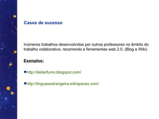 Casos de sucesso Inúmeros trabalhos desenvolvidos por outros professores no âmbito do trabalho colaborativo, recorrendo a ferramentas web 2.0, (Blog e Wiki) Exemplos: http://deitarfumo.blogspot.com/   http://linguasestrangeira.wikispaces.com/ 