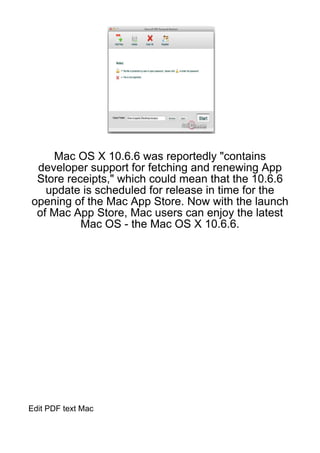 Mac OS X 10.6.6 was reportedly "contains
 developer support for fetching and renewing App
 Store receipts," which could mean that the 10.6.6
   update is scheduled for release in time for the
opening of the Mac App Store. Now with the launch
 of Mac App Store, Mac users can enjoy the latest
          Mac OS - the Mac OS X 10.6.6.




Edit PDF text Mac
 