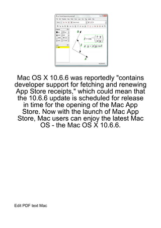 Mac OS X 10.6.6 was reportedly "contains
developer support for fetching and renewing
App Store receipts," which could mean that
 the 10.6.6 update is scheduled for release
   in time for the opening of the Mac App
   Store. Now with the launch of Mac App
 Store, Mac users can enjoy the latest Mac
         OS - the Mac OS X 10.6.6.




Edit PDF text Mac
 