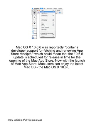 Mac OS X 10.6.6 was reportedly "contains
 developer support for fetching and renewing App
 Store receipts," which could mean that the 10.6.6
   update is scheduled for release in time for the
opening of the Mac App Store. Now with the launch
 of Mac App Store, Mac users can enjoy the latest
          Mac OS - the Mac OS X 10.6.6.




How to Edit a PDF file on a Mac
 
