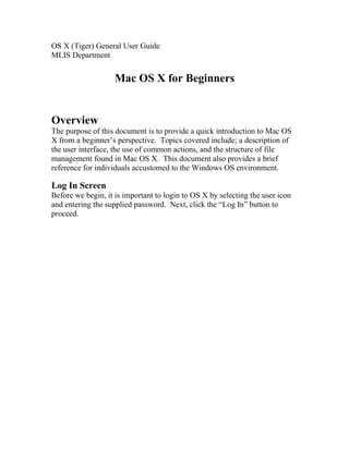 OS X (Tiger) General User Guide
MLIS Department


                    Mac OS X for Beginners


Overview
The purpose of this document is to provide a quick introduction to Mac OS
X from a beginner’s perspective. Topics covered include; a description of
the user interface, the use of common actions, and the structure of file
management found in Mac OS X. This document also provides a brief
reference for individuals accustomed to the Windows OS environment.

Log In Screen
Before we begin, it is important to login to OS X by selecting the user icon
and entering the supplied password. Next, click the “Log In” button to
proceed.
 