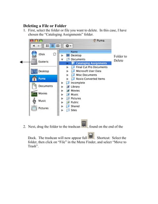 Deleting a File or Folder
1. First, select the folder or file you want to delete. In this case, I have
   chosen the “Cataloging Assignments” folder.




                                                                  Folder to
                                                                  Delete




2. Next, drag the folder to the trashcan       , found on the end of the


   Dock. The trashcan will now appear full       . Shortcut: Select the
   folder, then click on “File” in the Menu Finder, and select “Move to
   Trash”.
 