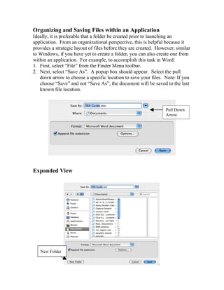 Organizing and Saving Files within an Application
Ideally, it is preferable that a folder be created prior to launching an
application. From an organizational perspective, this is helpful because it
provides a strategic layout of files before they are created. However, similar
to Windows, if you have yet to create a folder, you can also create one from
within an application. For example, to accomplish this task in Word:
1. First, select “File” from the Finder Menu toolbar.
2. Next, select “Save As”. A popup box should appear. Select the pull
   down arrow to choose a specific location to save your files. Note: If you
   choose “Save” and not “Save As”, the document will be saved to the last
   known file location.


                                                                 Pull Down
                                                                 Arrow




Expanded View




   New Folder
 
