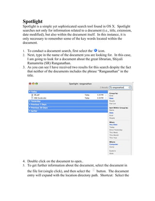 Spotlight
Spotlight is a simple yet sophisticated search tool found in OS X. Spotlight
searches not only for information related to a document (i.e., title, extension,
date modified), but also within the document itself. In this instance, it is
only necessary to remember some of the key words located within the
document.

1. To conduct a document search, first select the   icon.
2. Next, type in the name of the document you are looking for. In this case,
   I am going to look for a document about the great librarian, Shiyali
   Ramamrita (SR) Ranganathan.
3. As you can see I have received two results for this search despite the fact
   that neither of the documents includes the phrase “Ranganathan” in the
   title.




4. Double click on the document to open..
5. To get further information about the document, select the document in
   the file list (single click), and then select the button. The document
   entry will expand with the location directory path. Shortcut: Select the
 