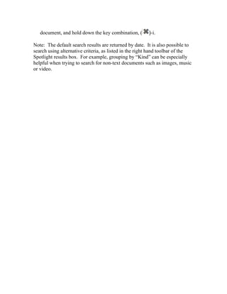 document, and hold down the key combination, (       )-i.

Note: The default search results are returned by date. It is also possible to
search using alternative criteria, as listed in the right hand toolbar of the
Spotlight results box. For example, grouping by “Kind” can be especially
helpful when trying to search for non-text documents such as images, music
or video.
 