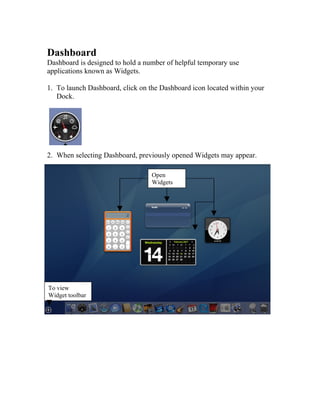 Dashboard
Dashboard is designed to hold a number of helpful temporary use
applications known as Widgets.

1. To launch Dashboard, click on the Dashboard icon located within your
   Dock.




2. When selecting Dashboard, previously opened Widgets may appear.

                                  Open
                                  Widgets




To view
Widget toolbar
 