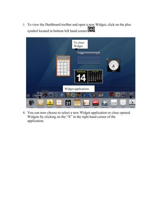 3. To view the Dashboard toolbar and open a new Widget, click on the plus

   symbol located in bottom left hand corner.     .


                                   To close
                                   Widget




                            Widget applications




4. You can now choose to select a new Widget application or close opened
   Widgets by clicking on the “X” in the right hand corner of the
   application.
 