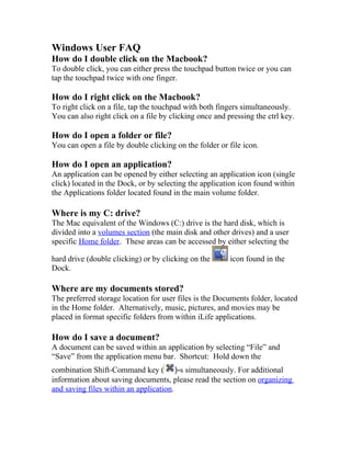 Windows User FAQ
How do I double click on the Macbook?
To double click, you can either press the touchpad button twice or you can
tap the touchpad twice with one finger.

How do I right click on the Macbook?
To right click on a file, tap the touchpad with both fingers simultaneously.
You can also right click on a file by clicking once and pressing the ctrl key.

How do I open a folder or file?
You can open a file by double clicking on the folder or file icon.

How do I open an application?
An application can be opened by either selecting an application icon (single
click) located in the Dock, or by selecting the application icon found within
the Applications folder located found in the main volume folder.

Where is my C: drive?
The Mac equivalent of the Windows (C:) drive is the hard disk, which is
divided into a volumes section (the main disk and other drives) and a user
specific Home folder. These areas can be accessed by either selecting the

hard drive (double clicking) or by clicking on the       icon found in the
Dock.

Where are my documents stored?
The preferred storage location for user files is the Documents folder, located
in the Home folder. Alternatively, music, pictures, and movies may be
placed in format specific folders from within iLife applications.

How do I save a document?
A document can be saved within an application by selecting “File” and
“Save” from the application menu bar. Shortcut: Hold down the
combination Shift-Command key ( )-s simultaneously. For additional
information about saving documents, please read the section on organizing
and saving files within an application.
 