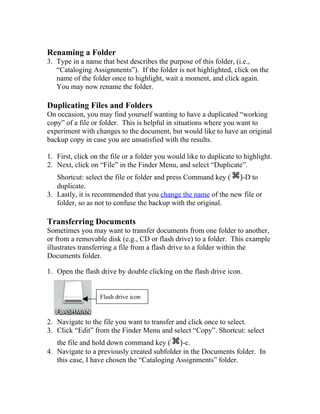 Renaming a Folder
3. Type in a name that best describes the purpose of this folder, (i.e.,
   “Cataloging Assignments”). If the folder is not highlighted, click on the
   name of the folder once to highlight, wait a moment, and click again.
   You may now rename the folder.

Duplicating Files and Folders
On occasion, you may find yourself wanting to have a duplicated “working
copy” of a file or folder. This is helpful in situations where you want to
experiment with changes to the document, but would like to have an original
backup copy in case you are unsatisfied with the results.

1. First, click on the file or a folder you would like to duplicate to highlight.
2. Next, click on “File” in the Finder Menu, and select “Duplicate”.
   Shortcut: select the file or folder and press Command key ( )-D to
   duplicate.
3. Lastly, it is recommended that you change the name of the new file or
   folder, so as not to confuse the backup with the original.

Transferring Documents
Sometimes you may want to transfer documents from one folder to another,
or from a removable disk (e.g., CD or flash drive) to a folder. This example
illustrates transferring a file from a flash drive to a folder within the
Documents folder.

1. Open the flash drive by double clicking on the flash drive icon.


                   Flash drive icon



2. Navigate to the file you want to transfer and click once to select.
3. Click “Edit” from the Finder Menu and select “Copy”. Shortcut: select
   the file and hold down command key ( )-c.
4. Navigate to a previously created subfolder in the Documents folder. In
   this case, I have chosen the “Cataloging Assignments” folder.
 