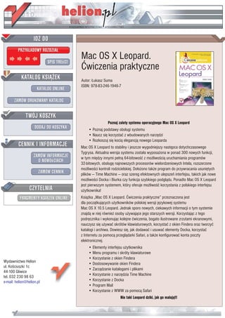 Mac OS X Leopard.
                           Æwiczenia praktyczne
                           Autor: £ukasz Suma
                           ISBN: 978-83-246-1946-7




                                           Poznaj zalety systemu operacyjnego Mac OS X Leopard
                               • Poznaj podstawy obs³ugi systemu
                               • Naucz siê korzystaæ z wbudowanych narzêdzi
                               • Rozkoszuj siê koci¹ elegancj¹ nowego Leoparda
                           Mac OS X Leopard to stabilny i jeszcze wygodniejszy nastêpca dotychczasowego
                           Tygrysa. Aktualna wersja systemu zosta³a wyposa¿ona w ponad 300 nowych funkcji,
                           w tym miêdzy innymi pe³n¹ 64-bitowoœæ z mo¿liwoœci¹ uruchamiania programów
                           32-bitowych, obs³ugê najnowszych procesorów wielordzeniowych Intela, rozszerzone
                           mo¿liwoœci kontroli rodzicielskiej. Do³o¿ono tak¿e program do przywracania usuniêtych
                           plików — Time Machine — oraz szereg efektownych ulepszeñ interfejsu, takich jak nowe
                           mo¿liwoœci Docka i Biurka czy funkcja szybkiego podgl¹du. Ponadto Mac OS X Leopard
                           jest pierwszym systemem, który oferuje mo¿liwoœæ korzystania z polskiego interfejsu
                           u¿ytkownika!
                           Ksi¹¿ka „Mac OS X Leopard. Æwiczenia praktyczne” przeznaczona jest
                           dla pocz¹tkuj¹cych u¿ytkowników polskiej wersji jêzykowej systemu
                           Mac OS X 10.5 Leopard. Jednak sporo nowych, ciekawych informacji o tym systemie
                           znajd¹ w niej równie¿ osoby u¿ywaj¹ce jego starszych wersji. Korzystaj¹c z tego
                           podrêcznika i wykonuj¹c kolejne æwiczenia, bogato ilustrowane zrzutami ekranowymi,
                           nauczysz siê u¿ywaæ skrótów klawiaturowych, korzystaæ z okien Findera oraz tworzyæ
                           katalogi i archiwa. Dowiesz siê, jak dodawaæ i usuwaæ elementy Docka, korzystaæ
                           z Internetu za pomoc¹ przegl¹darki Safari, a tak¿e konfigurowaæ konta poczty
                           elektronicznej.
                               • Elementy interfejsu u¿ytkownika
                               • Menu programu i skróty klawiaturowe
                               • Korzystanie z okien Findera
Wydawnictwo Helion             • Dostosowywanie okien Findera
ul. Koœciuszki 1c
                               • Zarz¹dzanie katalogami i plikami
44-100 Gliwice
                               • Korzystanie z narzêdzia Time Machine
tel. 032 230 98 63
e-mail: helion@helion.pl       • Korzystanie z Docka
                               • Program Mail
                               • Korzystanie z WWW za pomoc¹ Safari
                                                   Nie taki Leopard dziki, jak go maluj¹!!!
 