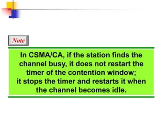 In CSMA/CA, if the station finds the
channel busy, it does not restart the
timer of the contention window;
it stops the timer and restarts it when
the channel becomes idle.
Note
 