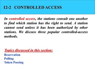 12-2 CONTROLLED ACCESS
In controlled access, the stations consult one another
to find which station has the right to send. A station
cannot send unless it has been authorized by other
stations. We discuss three popular controlled-access
methods.
Reservation
Polling
Token Passing
Topics discussed in this section:
 