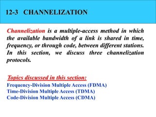 12-3 CHANNELIZATION
Channelization is a multiple-access method in which
the available bandwidth of a link is shared in time,
frequency, or through code, between different stations.
In this section, we discuss three channelization
protocols.
Frequency-Division Multiple Access (FDMA)
Time-Division Multiple Access (TDMA)
Code-Division Multiple Access (CDMA)
Topics discussed in this section:
 