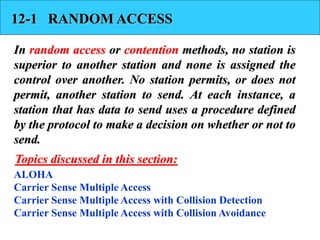12-1 RANDOM ACCESS
In random access or contention methods, no station is
superior to another station and none is assigned the
control over another. No station permits, or does not
permit, another station to send. At each instance, a
station that has data to send uses a procedure defined
by the protocol to make a decision on whether or not to
send.
ALOHA
Carrier Sense Multiple Access
Carrier Sense Multiple Access with Collision Detection
Carrier Sense Multiple Access with Collision Avoidance
Topics discussed in this section:
 