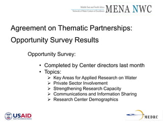 Middle East and North Africa
                        _____________________________________
                          Network of Water Centers of Excellence




Agreement on Thematic Partnerships:
Opportunity Survey Results
     Opportunity Survey:

         • Completed by Center directors last month
         • Topics:
               Key Areas for Applied Research on Water
               Private Sector Involvement
               Strengthening Research Capacity
               Communications and Information Sharing
               Research Center Demographics
 