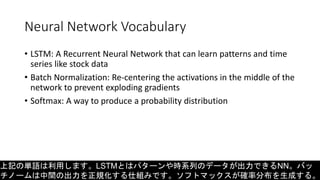 Neural Network Vocabulary
• LSTM: A Recurrent Neural Network that can learn patterns and time
series like stock data
• Batch Normalization: Re-centering the activations in the middle of the
network to prevent exploding gradients
• Softmax: A way to produce a probability distribution
上記の単語は利用します。LSTMとはパターンや時系列のデータが出力できるNN。バッ
チノームは中間の出力を正規化する仕組みです。ソフトマックスが確率分布を生成する。
 