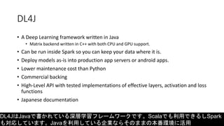 DL4J
• A Deep Learning framework written in Java
• Matrix backend written in C++ with both CPU and GPU support.
• Can be run inside Spark so you can keep your data where it is.
• Deploy models as-is into production app servers or android apps.
• Lower maintenance cost than Python
• Commercial backing
• High-Level API with tested implementations of effective layers, activation and loss
functions
• Japanese documentation
DL4JはJavaで書かれている深層学習フレームワークです。Scalaでも利用できるしSpark
も対応しています。Javaを利用している企業ならそのままの本番環境に活用
 