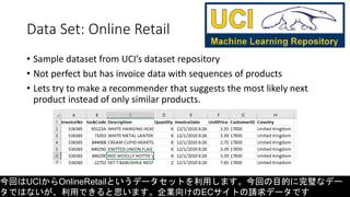 Data Set: Online Retail
• Sample dataset from UCI’s dataset repository
• Not perfect but has invoice data with sequences of products
• Lets try to make a recommender that suggests the most likely next
product instead of only similar products.
今回はUCIからOnlineRetailというデータセットを利用します。今回の目的に完璧なデー
タではないが、利用できると思います。企業向けのECサイトの請求データです
 