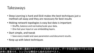 Takeaways
• Deep Learning is hard and DL4J makes the best techniques just a
method call away and they are necessary for best results
• Making network topologies is easy but data is important
• Shuffle, balance and normalize/scale your data.
• One-hot your input or use embedding layers.
• Start simple, and tweak
• Save every model and save parameters and document results.
• Keep up with latest techniques
まとめ：DL4Jは簡単に最新のテクニックを利用できます。データの正規化やバランスは
非常に重要です。シンプルな構成から始めるのがベスト。
 