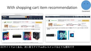 With shopping cart item recommendation
Convenient
ECサイトでよくある、次に買うアイテムのレコメンドはとても便利です
 