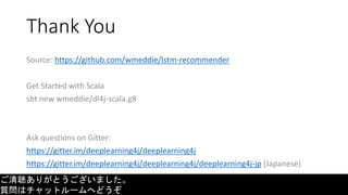 Thank You
Source: https://github.com/wmeddie/lstm-recommender
Get Started with Scala
sbt new wmeddie/dl4j-scala.g8
Ask questions on Gitter:
https://gitter.im/deeplearning4j/deeplearning4j
https://gitter.im/deeplearning4j/deeplearning4j/deeplearning4j-jp (Japanese)
ご清聴ありがとうございました。
質問はチャットルームへどうぞ
 