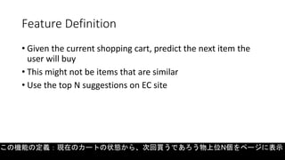 Feature Definition
• Given the current shopping cart, predict the next item the
user will buy
• This might not be items that are similar
• Use the top N suggestions on EC site
この機能の定義：現在のカートの状態から、次回買うであろう物上位N個をページに表示
 