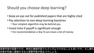 Should you choose deep learning?
• Keep an eye out for published papers that are highly cited
• Pay attention to non-deep learning baselines
• Your simplest algorithm may be behind you
• Invest time if payoff is significant enough
• For recommendation a few % can mean a lot of money
深層学習が話題ですが、単純な機械学習アルゴリズムで十分なことも多いです。もし数%
の差が利益に直結するなら深層学習が役立つでしょう。
 