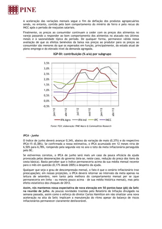 A aceleração das variações mensais segue o fim da deflação dos produtos agropecuários
sendo, no entanto, contida pelo bom comportamento do minério de ferro e pelo recuo do
INCC após o período de reajustes salariais.
Finalmente, os preços ao consumidor continuam a ceder com os preços dos alimentos no
varejo passando a responder ao bom comportamento dos alimentos no atacado nos últimos
meses e à sazonalidade típica do período. De qualquer forma, permanece válida nossa
avaliação de que os efeitos benévolos da baixa nos preços ao produtor para os preços ao
consumidor são menores do que os esperados em função, principalmente, do estado atual de
pleno emprego e do elevado nível da demanda agregada.
IGP-DI: contribuição (% a/a) por subgrupo
Fonte: FGV; elaboração: PINE Macro & Commodities Research
IPCA - junho
O índice de junho deverá avançar 0,34%, abaixo da variação de maio (0,37%) e do respectivo
IPCA-15 (0,38%). Se confirmada a nossa estimativa, o IPCA acumulado em 12 meses viria de
6,50% para 6,78%, rompendo pela segunda vez no ano o teto da meta inflacionária perseguida
pelo BC.
Se estivermos corretos, o IPCA de junho será mais um caso da pouca eficácia da ajuda
provocada pelas desonerações do governo (leia-se, neste caso, redução do preço dos itens da
cesta básica). Basta perceber que o índice permaneceria acima da sua média mensal recente
para o mês em questão (0,17% desde 2005) a despeito da ajuda.
Qualquer que seja o grau de descompressão mensal, o fato é que o cenário inflacionário traz
preocupações; em nossas projeções, o IPCA deverá retornar ao intervalo da meta apenas na
leitura de setembro, nem tanto pela melhora do comportamento mensal per se (que
permaneceria em linha - ou mesmo pouco acima – de sua média histórica mensal), mas pelo
efeito estatístico dos choques de 2012.
Assim, nós mantemos nossa expectativa de nova elevação em 50 pontos-base (pb) da Selic
na reunião de julho. As poucas novidades trazidas pelo Relatório de Inflação divulgado na
semana passada, assim como o esforço do diretor Carlos Hamilton em não sinalizar uma nova
aceleração na alta da Selic implicam a manutenção do ritmo apesar do balanço de riscos
inflacionários permanecer claramente desfavorável.
-0,5%
0,0%
0,5%
1,0%
1,5%
2,0%
2,5%
3,0%
3,5%
jan/12
abr/12
jul/12
out/12
jan/13
abr/13
IPA Agro IPA Ind IPC INCC
 