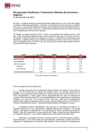 Recuperação Claudicante l Comentários Diáriaos de Economia e
Negócios
01 de Novembro de 2012


No Brasil, a produção industrial mensal surpreendeu negativamente ao cair 1,0% entre agosto
e setembro (dado dessazonalizado), revertendo a boa performance que demarcou os últimos
três meses. A variação ficou abaixo da mediana das projeções de mercado (queda de 0,5%) e
de nossa estimativa (-0,6%). Com isso, o crescimento da média móvel de três meses recuou de
0,7% em agosto para 0,4% no mês em questão.

Em relação ao mesmo período de 2011, o recuo no crescimento da indústria veio de -1,9%
para -3,8%, influenciado largamente pelo maior número de dias úteis em fevereiro de 2011
em relação ao mesmo período do ano passado. Entretanto - inclusive em função da baixa base
estatística -, podemos afirmar que a indústria recuperou-se frente ao fraco 1S12; de fato, a
taxa de expansão frente ao 2T12 foi de 1,0%, acima dos 0,3% observados naquele trimestre
(taxas livres de efeitos sazonais).




                              Fonte: IBGE; elaboração: Pine Research




Entre as categorias de uso, destacamos:

        A queda mensal de 0,6% na produção de bens de capital, que acelera o recuo frente à
variação de -0,3% observada em agosto. De qualquer forma, no trimestre encerrado em
setembro, seus subsetores ainda se expandem a taxas menores (0,5% no 3T12 versus 3,1% no
2T12). Diversamente, a forte queda mensal (dessazonalizada) de 3,8% da produção de
‘Insumos Típicos da Construção Civil’ veio acompanhada de uma recuperação no crescimento
trimestral, de -0,5% para +1,1%, frente ao 2T12. Com isso, vemos que os investimentos
deverão trazer alguma recuperação (ainda limitada, devemos deixar claro) no 3T12 frente ao
trimestre imediatamente anterior, influenciando positivamente o PIB daquele trimestre.

        A produção de bens intermediários caiu mais de 1%, ancorada, em especial, na
expressiva queda de 21% de ‘Alimentação e Bebidas Básicos para a Indústria’. No campo
positivo, vale registrar a ampliação de 1,4% da produção de ‘Peças e Acessórios para Bens de
Capital’, além da manutenção no campo positivo de ‘Peças e Acessórios para Equipamentos
de Transporte Industrial’, o que valida a ampliação dos investimentos discutida acima.

        Finalmente, a produção de bens de consumo duráveis e semi/não-duráveis variaram,
respectivamente, -1,4% e 0,0%; entre suas sub-categorias, destacamos a queda de 8,7% da
produção de ‘Equipamentos de Transporte Não Industrial’ (leia-se máquinas e equipamentos



                                                                                               1
 