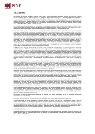 Disclaimers
Este relatório foi preparado pelo Banco Pine S.A. (“Banco PINE”), instituição financeira validamente existente de acordo com as leis da
República Federativa do Brasil. PINE Securities USA LLC (“PINE US”), broker-dealer registrada na U.S. Securities and Exchange Commission e
membro da Financial Industry Regulatory Authority and the Securities Investor Protection Corporation, está distribuindo este relatório nos
Estados Unidos da América. A PINE US é uma afiliada do Banco PINE. A PINE US assume total responsabilidade por este relatório sob a lei dos
Estados Unidos da América. Qualquer norte-americano que receber este relatório e desejar efetuar qualquer transação com valores mobiliários
abordado neste relatório deve fazê-lo com PINE no +1-646-398-6900, 645 Madison Avenue, New York, NY 10022. Qualquer referência ao PINE
inclui, também, Banco PINE e PINE US, conforme aplicável.

Este relatório é para distribuição apenas nas circunstâncias permitidas pela lei aplicável. Este relatório não é dirigido a você se o PINE for
proibido ou restringido por qualquer legislação ou regulamentação em qualquer jurisdição. Você deve se certificar antes da leitura que o PINE é
permitido para fornecer este material sobre investimentos pra você no âmbito da legislação e regulamentos aplicáveis.

Nada neste relatório constitui indicação de que a estratégia de investimento ou recomendações aqui citadas são adequadas ao perfil do
destinatário ou apropriadas as circunstâncias individuais do destinatário e tampouco constituem uma recomendação pessoal. Este relatório
possui caráter informativo, não constitui material promocional e não foi produzido como uma solicitação de compra ou venda de qualquer ativo
ou instrumentos financeiros relacionados em qualquer jurisdição. Os dados que aparecem nos gráficos referem-se ao passado, a rentabilidade
obtida no passado, não representando garantia de rentabilidade futura. Os preços e demais informações contidas neste relatório são críveis e
dignos de confiança na data de publicação do mesmo e foram obtidas de uma, ou mais, das fontes a seguir descritas: (i) fontes expressas ao lado
da informação; (ii) preço de cotação no principal mercado regulado do valor mobiliário em questão; (iii) fontes públicas confiáveis; ou (iv) base
de dados do PINE. Todas as informações aqui contidas foram obtidas de fontes públicas, as quais acreditamos serem confiáveis e de boa fé a
partir da data em que este relatório foi emitido. Nenhuma garantia ou declaração, tanto expressa quanto implícita, é provida em relação à
exatidão, abrangência ou confiabilidade das informações aqui contidas, com exceção das informações referentes ao PINE, suas subsidiárias e
afiliadas. Também não tem o intuito de ser uma declaração completa ou um resumo sobre os ativos, mercados ou estratégias abordadas no
documento. Em todos os casos, investidores devem conduzir suas próprias investigações e análises antes de proceder ou deixar de proceder
qualquer ação relacionada aos valores mobiliários analisados neste relatório.

O PINE não praticou atividades de formador de mercado de valores mobiliários da companhia objeto, no momento em que este relatório foi
publicado. Ademais, o PINE não se responsabiliza assim como não garante que os investidores irão obter lucros. PINE tampouco irá dividir
qualquer ganho de investimentos com os investidores assim como não irá aceitar qualquer passivo causado por perdas. Investimentos envolvem
riscos e os investidores devem ter prudência ao tomar suas decisões de investimento. O PINE não tem obrigações fiduciárias com os destinatários
deste relatório e, ao divulgá-lo, não apresenta capacidade fiduciária. O presente relatório não deve ser considerado pelos destinatários como
um substituto para o exercício do seu próprio julgamento. Opiniões, estimativas e projeções expressas aqui constituem o julgamento atual do
analista responsável pelo conteúdo deste relatório na data na qual foi preparada e por isso, está sujeito a mudanças sem aviso e pode diferir ou
ser contrário a opiniões expressas por outras áreas de negócios ou grupos do PINE e suas afiliadas ou subsidiárias como resultado do uso de
diferentes hipóteses e critérios. Preços e disponibilidade de instrumentos financeiros são apenas indicativos e estão sujeitos a mudanças sem
aviso.

A análise contida aqui é baseada em diversas hipóteses. Diferentes hipóteses podem ter resultados substancialmente diferentes. Os analistas
responsáveis pela preparação deste relatório podem interagir com a mesa de operações, mesa de vendas e outros departamentos, com o intuito
de reunir, sintetizar e interpretar informações de mercado. O PINE não está sob a obrigação de atualizar ou manter atualizada a informação
contida neste relatório. O PINE confia no uso de barreira de informação para controlar o fluxo de informação contida em uma ou mais áreas
dentro do PINE, em outras áreas, unidades, grupos e filiadas do PINE. A remuneração do analista responsável pelo relatório é determinada pela
direção do departamento de pesquisa e pelos diretores seniores do PINE. A remuneração do analista não é baseada mas pode ser relacionada às
receitas do PINE como um todo, incluindo área de investimentos, vendas e operações.

Os ativos de dívida mencionados neste relatório podem não estar disponíveis para venda em todas as jurisdições ou para certas categorias de
investidores. Opções, derivativos e futuros não são adequados a todos os investidores e a negociação desses tipos de instrumentos é considerada
arriscada. Hipotecas e ativos lastreados em títulos de crédito podem envolver alto grau de risco e podem ser altamente voláteis em resposta às
taxas de juros ou outras variáveis de mercado. Performance passada não é indicação de resultado futuro. Se um instrumento financeiro é cotado
em uma moeda que não a do investidor, mudanças nas taxas de câmbio podem afetar de forma adversa o valor, o preço ou o retorno
proveniente de qualquer ativo mencionado nesse documento e o leitor deve considerar o risco relacionado ao descasamento de moedas.

Este relatório não leva em consideração objetivos de investimento, situação financeira ou necessidades especiais de nenhum investidor em
particular. Investidores devem buscar orientação financeira baseada em suas particularidades antes de tomar qualquer decisão de investimento
baseadas nas informações aqui contidas. Para recomendações de investimento, execução de ordens de negociação ou outras funções
correlacionadas, os clientes devem contatar seus representantes de vendas locais. O PINE, suas empresa afiliadas, subsidiárias, seus
funcionários, diretores e agentes não se responsabilizam e não aceitam nenhum passivo oriundo de perda ou prejuízo eventualmente provocado
pelo uso de parte ou da integralidade do presente relatório.

Qualquer preço apresentado neste relatório possui caráter informativo e não representa avaliação individual do valor de mercado do ativo ou
outro instrumento. Não há garantias de que qualquer transação pode ou pôde ter sido efetuada nos preços apresentados neste relatório. Os
preços eventualmente apresentados não necessariamente representam os preços contábeis internos ou os preços teóricos provenientes de
avaliação por modelos do PINE e podem estar baseados em premissas específicas. Premissas específicas assumidas pelo PINE ou por terceiros
podem ter resultados substancialmente diferentes.

Este relatório não pode ser reproduzido ou distribuído por qualquer outra pessoa, parcialmente ou em sua totalidade, sem o prévio
consentimento por escrito do PINE.

Informações adicionais acerca dos instrumentos financeiros mencionados nesta apresentação estão disponíveis sob consulta.

O PINE e suas afiliadas têm acordos para gerenciar conflitos de interesses que possam surgir entre eles e seus respectivos clientes e entre seus
clientes diversos. O PINE e suas afiliadas estão envolvidas em uma gama completa de serviços financeiros e relacionados, incluindo bancário e a
prestação de serviços de investimento. Assim, o PINE ou suas afiliadas podem ter um interesse material ou um conflito de interesse em qualquer
dos serviços prestados aos clientes pelo PINE ou suas afiliadas. As áreas de negócio dentro do PINE e entre suas afiliadas operam
independentemente uma das outras e restringem o acesso a determinado indivíduo responsável pelo tratamento dos assuntos do cliente a
determinadas áreas da informação, onde este é necessário para gerenciar conflitos de interesses ou interesses materiais.

Certificação de Analistas

Os analistas responsáveis pela elaboração deste relatório de análise são certificados e as opiniões aqui expressadas refletem exclusivamente suas
opiniões pessoais, sendo que as opiniões sobre qualquer dos emissores ou valores mobiliários analisados neste relatório foram preparadas de
forma autônoma e independente.
 