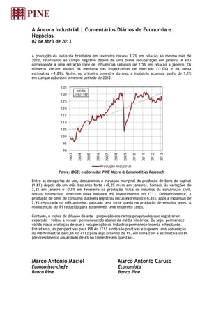A Âncora Industrial | Comentários Diários de Economia e
Negócios
02 de Abril de 2013


A produção da indústria brasileira em fevereiro recuou 3,2% em relação ao mesmo mês de
2012, retornando ao campo negativo depois de uma breve recuperação em janeiro. A alta
corresponde a uma retração livre de influências sazonais de 2,5% em relação a janeiro. Os
números vieram abaixo da mediana das expectativas de mercado (-2,0%) e da nossa
estimativa (-1,8%). Assim, no primeiro bimestre do ano, a indústria acumula ganho de 1,1%
em comparação com o mesmo período de 2012.




               Fonte: IBGE; elaboração: PINE Macro & Commodities Research

Entre as categorias de uso, destacamos a elevação marginal da produção de bens de capital
(1,6%) depois de um mês bastante forte (+9,2% m/m em janeiro). Somada às variações de
2,3% em janeiro e -0,5% em fevereiro na produção física de insumos da construção civil,
nossas estimativas sinalizam nova melhora dos investimentos no 1T13. Diferentemente, a
produção de bens de consumo duráveis registrou recuo expressivo (-6,8%), após a expansão de
2,9% registrada no mês anterior, pautado pela forte queda na produção de veículos leves. A
manutenção do IPI reduzido para automóveis teve endereço certo.

Contudo, o índice de difusão da alta – proporção dos ramos pesquisados que registraram
expansão – voltou a recuar, permanecendo abaixo da média histórica. Ou seja, permanece
válida nossa avaliação de que a recuperação da indústria permanece incerta e hesitante.
Entretanto, as perspectivas para PIB do 1T13 ainda são positivas e sugerem uma aceleração
do PIB trimestral de 0,6% no 4T12 para algo próximo de 1%, em linha com a estimativa do BC
(de crescimento anualizado de 4% no trimestre em questão).




Marco Antonio Maciel                             Marco Antonio Caruso
Economista-chefe                                 Economista
Banco Pine                                       Banco Pine
 