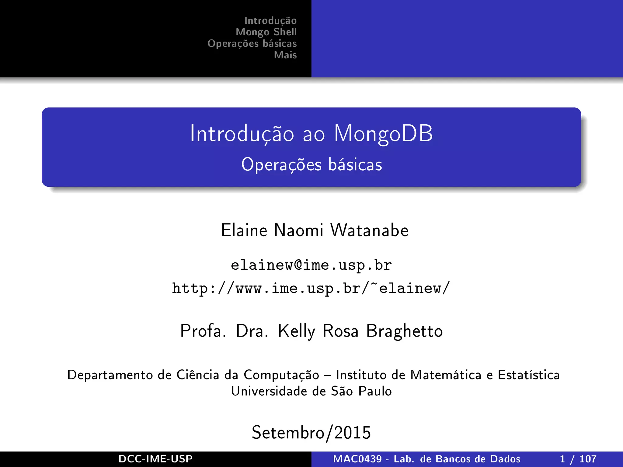 Introdução
Mongo Shell
Operações básicas
Mais
Introdução ao MongoDB
Operações básicas
Elaine Naomi Watanabe
elainew@ime.usp.br
http://www.ime.usp.br/~elainew/
Profa. Dra. Kelly Rosa Braghetto
Departamento de Ciência da Computação  Instituto de Matemática e Estatística
Universidade de São Paulo
Setembro/2015
DCC-IME-USP MAC0439 - Lab. de Bancos de Dados 1 / 107
 