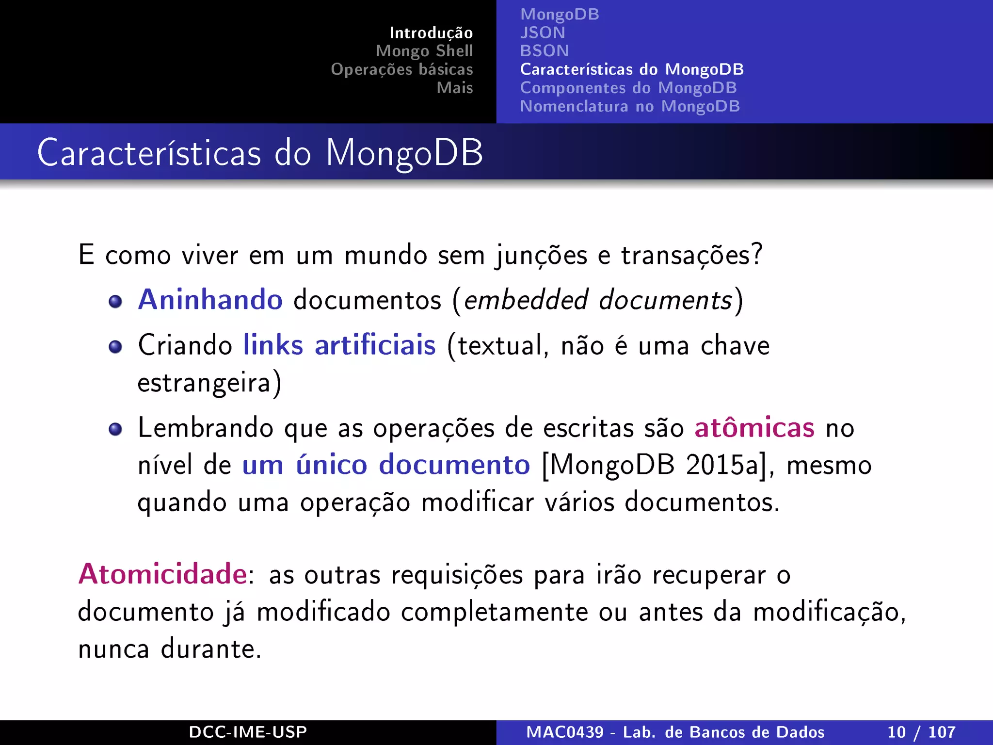 Introdução
Mongo Shell
Operações básicas
Mais
MongoDB
JSON
BSON
Características do MongoDB
Componentes do MongoDB
Nomenclatura no MongoDB
Características do MongoDB
E como viver em um mundo sem junções e transações?
Aninhando documentos (embedded documents)
Criando links articiais (textual, não é uma chave
estrangeira)
Lembrando que as operações de escritas são atômicas no
nível de um único documento [MongoDB 2015a], mesmo
quando uma operação modicar vários documentos.
Atomicidade: as outras requisições para irão recuperar o
documento já modicado completamente ou antes da modicação,
nunca durante.
DCC-IME-USP MAC0439 - Lab. de Bancos de Dados 10 / 107
 